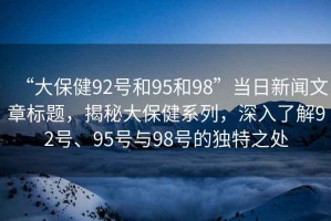 “大保健92號(hào)和95和98”當(dāng)日新聞文章標(biāo)題，揭秘大保健系列，深入了解92號(hào)、95號(hào)與98號(hào)的獨(dú)特之處
