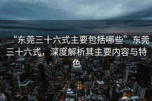 “東莞三十六式主要包括哪些”東莞三十六式，深度解析其主要內容與特色