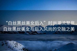 “白絲黑絲美女后入”時尚潮流聚焦，白絲黑絲美女與后入風(fēng)尚的交融之美