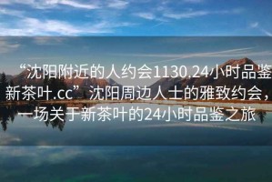 “沈陽附近的人約會1130.24小時品鑒新茶葉.cc”沈陽周邊人士的雅致約會，一場關(guān)于新茶葉的24小時品鑒之旅