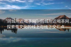 “同城附近喝茶網(wǎng)”同城附近喝茶網(wǎng)，探索茶文化的線上與線下交匯點(diǎn)