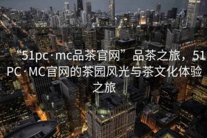 “51pc·mc品茶官網”品茶之旅，51PC·MC官網的茶園風光與茶文化體驗之旅