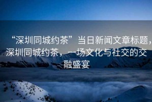 “深圳同城約茶”當日新聞文章標題，深圳同城約茶，一場文化與社交的交融盛宴