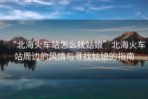 “北海火車站怎么找姑娘”北海火車站周邊的風情與尋找姑娘的指南