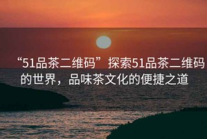 “51品茶二維碼”探索51品茶二維碼的世界，品味茶文化的便捷之道