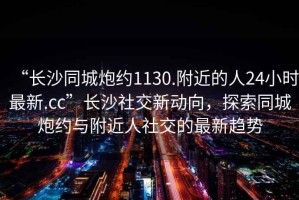 “長沙同城炮約1130.附近的人24小時最新.cc”長沙社交新動向，探索同城炮約與附近人社交的最新趨勢