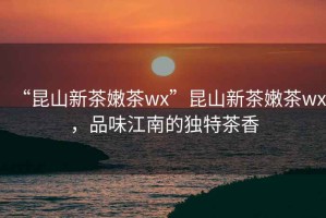“昆山新茶嫩茶wx”昆山新茶嫩茶wx，品味江南的獨特茶香
