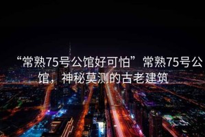 “常熟75號公館好可怕”常熟75號公館，神秘莫測的古老建筑