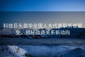 科技巨頭苗華全國人大代表職務(wù)被罷免，揭秘政商關(guān)系新動向