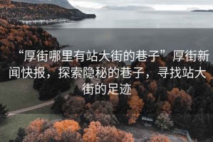 “厚街哪里有站大街的巷子”厚街新聞快報，探索隱秘的巷子，尋找站大街的足跡