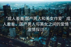 “成人羞羞 國產男人和美女作愛”成人羞羞，國產男人與美女之間的愛情激情探討