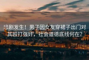 悲劇發(fā)生！男子因女友穿裙子出門對(duì)其毆打強(qiáng)奸，社會(huì)道德底線何在？