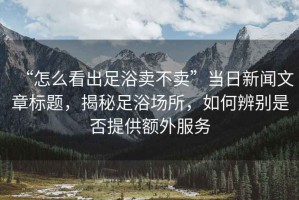 “怎么看出足浴賣不賣”當日新聞文章標題，揭秘足浴場所，如何辨別是否提供額外服務
