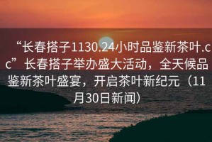 “長春搭子1130.24小時品鑒新茶葉.cc”長春搭子舉辦盛大活動，全天候品鑒新茶葉盛宴，開啟茶葉新紀元（11月30日新聞）