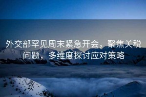 外交部罕見周末緊急開會，聚焦關稅問題，多維度探討應對策略