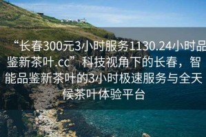 “長春300元3小時服務(wù)1130.24小時品鑒新茶葉.cc”科技視角下的長春，智能品鑒新茶葉的3小時極速服務(wù)與全天候茶葉體驗平臺