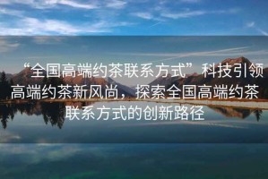 “全國高端約茶聯系方式”科技引領高端約茶新風尚，探索全國高端約茶聯系方式的創新路徑