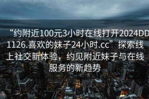 “約附近100元3小時在線打開2024DD1126.喜歡的妹子24小時.cc”探索線上社交新體驗，約見附近妹子與在線服務的新趨勢