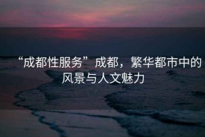 “成都性服務”成都，繁華都市中的風景與人文魅力