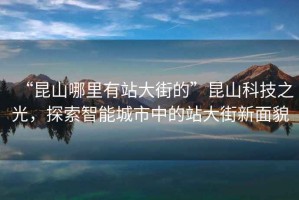 “昆山哪里有站大街的”昆山科技之光，探索智能城市中的站大街新面貌