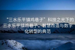 “三水樂平鎮雞巷子”科技之光下的三水樂平鎮雞巷子，智慧改造與數字化轉型的典范