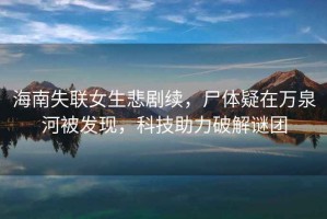 海南失聯女生悲劇續，尸體疑在萬泉河被發現，科技助力破解謎團