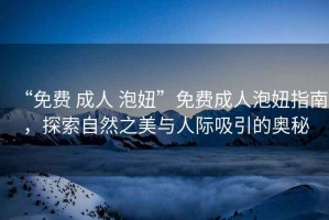 “免費 成人 泡妞”免費成人泡妞指南，探索自然之美與人際吸引的奧秘
