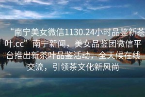 “南寧美女微信1130.24小時品鑒新茶葉.cc”南寧新聞，美女品鑒團微信平臺推出新茶葉品鑒活動，全天候在線交流，引領茶文化新風尚