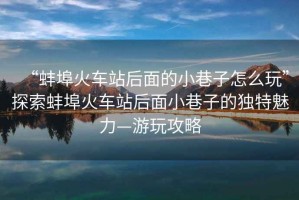 “蚌埠火車站后面的小巷子怎么玩”探索蚌埠火車站后面小巷子的獨特魅力—游玩攻略
