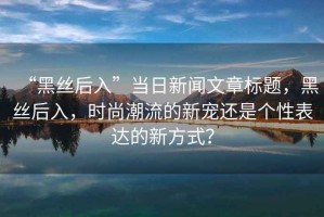 “黑絲后入”當(dāng)日新聞文章標(biāo)題，黑絲后入，時(shí)尚潮流的新寵還是個(gè)性表達(dá)的新方式？
