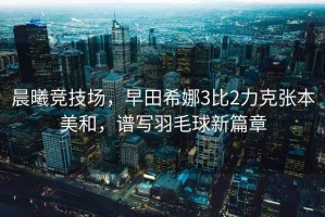 晨曦競技場，早田希娜3比2力克張本美和，譜寫羽毛球新篇章