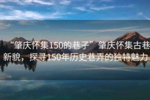 “肇慶懷集150的巷子”肇慶懷集古巷新貌，探尋150年歷史巷弄的獨特魅力