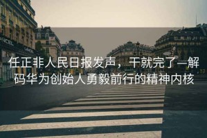任正非人民日報發聲，干就完了—解碼華為創始人勇毅前行的精神內核