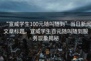 “宣威學生100元隨叫隨到”當日新聞文章標題，宣威學生百元隨叫隨到服務現象揭秘
