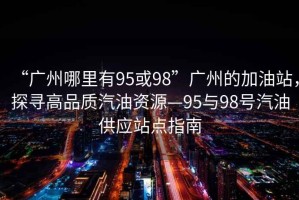 “廣州哪里有95或98”廣州的加油站，探尋高品質汽油資源—95與98號汽油供應站點指南