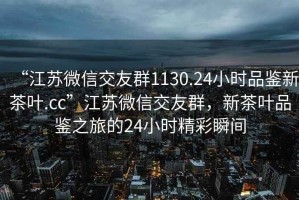 “江蘇微信交友群1130.24小時品鑒新茶葉.cc”江蘇微信交友群，新茶葉品鑒之旅的24小時精彩瞬間