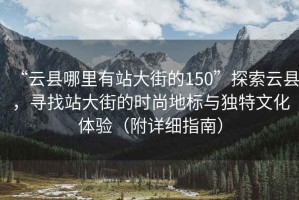 “云縣哪里有站大街的150”探索云縣，尋找站大街的時尚地標與獨特文化體驗（附詳細指南）