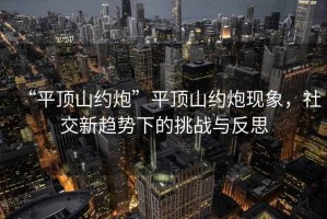 “平頂山約炮”平頂山約炮現象，社交新趨勢下的挑戰與反思