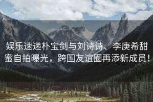 娛樂速遞樸寶劍與劉詩詩、李庚希甜蜜自拍曝光，跨國友誼圈再添新成員！