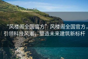 “風樓閣全國官方”風樓閣全國官方，引領科技風潮，塑造未來建筑新標桿