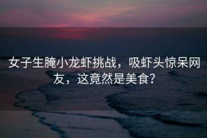 女子生腌小龍蝦挑戰，吸蝦頭驚呆網友，這竟然是美食？