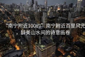 “南寧附近100約”南寧附近百里風光，醉美山水間的詩意畫卷