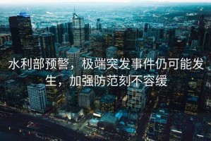 水利部預警，極端突發事件仍可能發生，加強防范刻不容緩