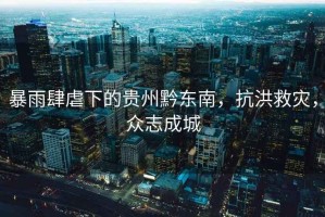 暴雨肆虐下的貴州黔東南，抗洪救災，眾志成城