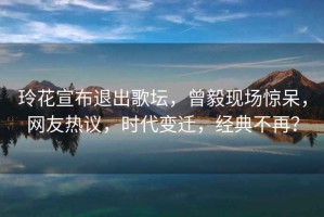 玲花宣布退出歌壇，曾毅現(xiàn)場(chǎng)驚呆，網(wǎng)友熱議，時(shí)代變遷，經(jīng)典不再？