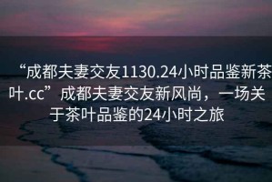 “成都夫妻交友1130.24小時(shí)品鑒新茶葉.cc”成都夫妻交友新風(fēng)尚，一場(chǎng)關(guān)于茶葉品鑒的24小時(shí)之旅