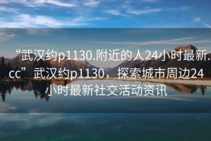 “武漢約p1130.附近的人24小時最新.cc”武漢約p1130，探索城市周邊24小時最新社交活動資訊