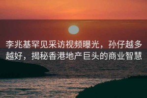 李兆基罕見采訪視頻曝光，孫仔越多越好，揭秘香港地產(chǎn)巨頭的商業(yè)智慧