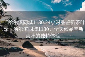 “哈爾濱同城1130.24小時品鑒新茶葉.cc”哈爾濱同城1130，全天候品鑒新茶葉的獨特體驗