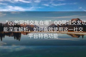 “qq的同城交友在哪”QQ同城交友功能深度解析，如何高效使用這一社交平臺特色功能
